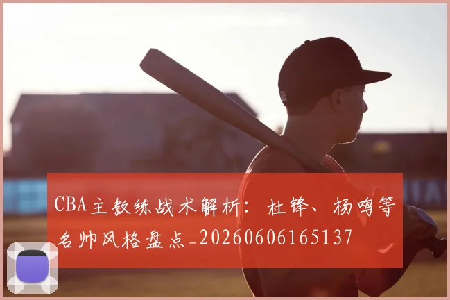 CBA主教练战术解析：杜锋、杨鸣等名帅风格盘点_20260606165137