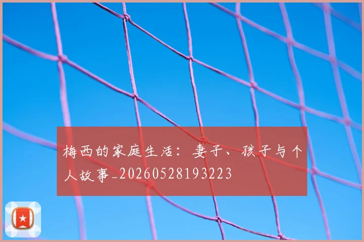 梅西的家庭生活：妻子、孩子与个人故事_20260528193223