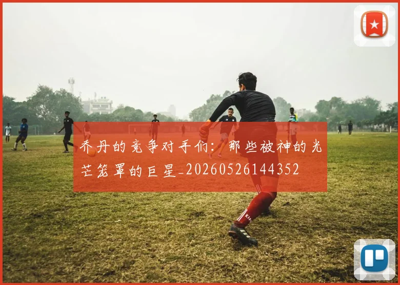 乔丹的竞争对手们:那些被神的光芒笼罩的巨星_20260526144352