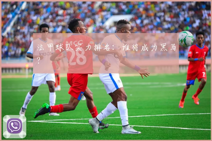 法甲球队实力排名：谁将成为黑马？