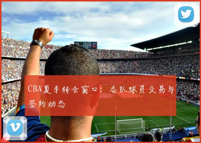 CBA夏季转会窗口：各队球员交易与签约动态