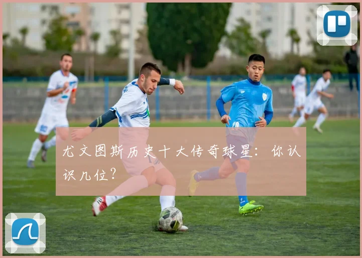 尤文图斯历史十大传奇球星：你认识几位？